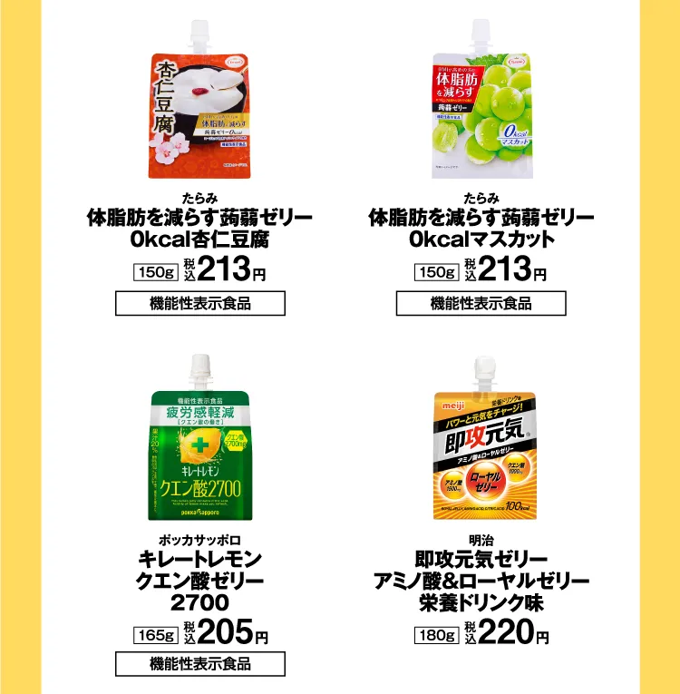 たらみ：体脂肪を減らす蒟蒻ゼリー 0kcal杏仁豆腐 150g（税込213円）【機能性表示食品】／たらみ：体脂肪を減らす蒟蒻ゼリー 0kcalマスカット 150g（税込213円）【機能性表示食品】／ポッカサッポロ：キレートレモン クエン酸ゼリー2700 165g（税込205円）／明治：即攻元気ゼリー アミノ酸&ローヤルゼリー栄養ドリンク味 180g（税込220円）