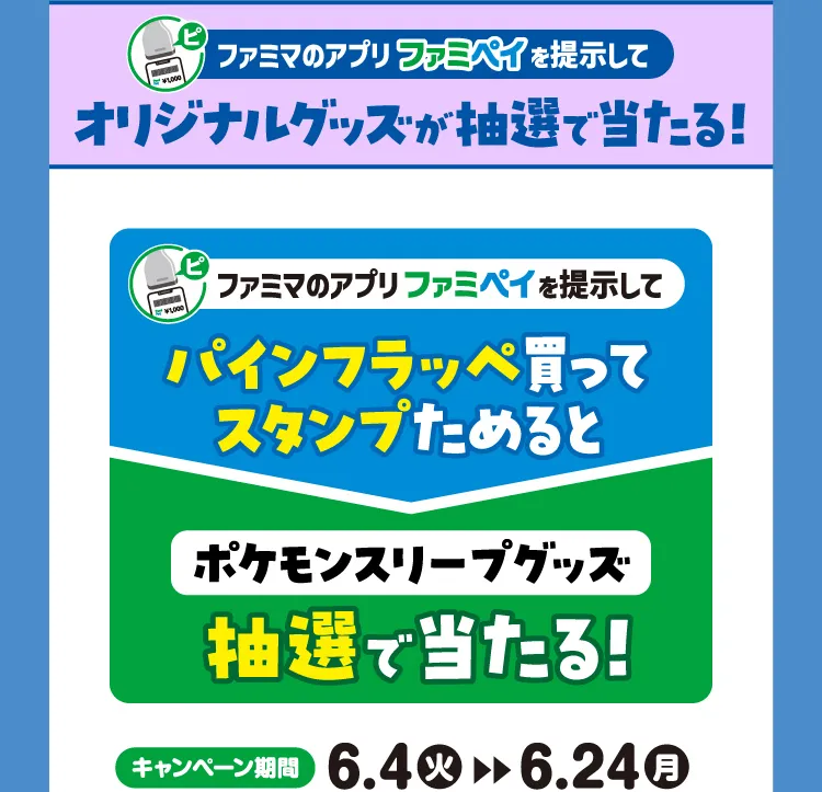  ファミマのアプリファミペイを提示してオリジナルグッズが抽選で当たる！\u3000ファミマのアプリファミペイを掲示してパインフラッペ買ってスタンプためるとポケモンスリープグッズ抽選で当たる！【キャンペーン期間】6月4日火曜日から6月24日月曜日