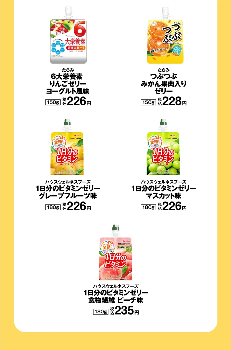 たらみ：6大栄養素 りんごゼリーヨーグルト風味 150g（税込226円）／たらみ：つぶつぶみかん果肉入りゼリー 150g（税込228円）／ハウスウェルネスフーズ：1日分のビタミンゼリー グレープフルーツ味 180g（税込226円）／ハウスウェルネスフーズ：1日分のビタミンゼリー マスカット味 180g（税込226円）／ハウスウェルネスフーズ：１日分のビタミンゼリー 食物繊維 ピーチ味 180g（税込235円）